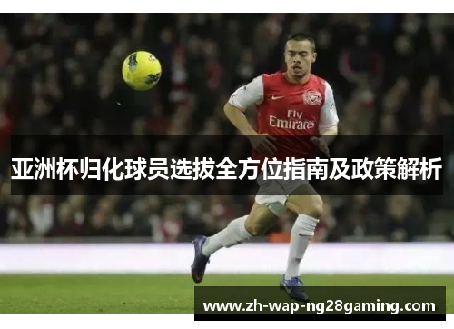 亚洲杯归化球员选拔全方位指南及政策解析