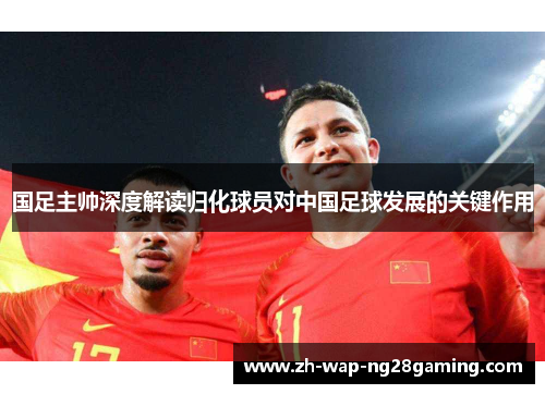 国足主帅深度解读归化球员对中国足球发展的关键作用