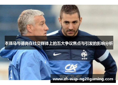 本泽马与德尚在社交媒体上的五大争议焦点与引发的影响分析