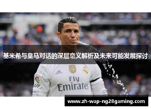 基米希与皇马对话的深层意义解析及未来可能发展探讨