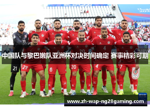 中国队与黎巴嫩队亚洲杯对决时间确定 赛事精彩可期