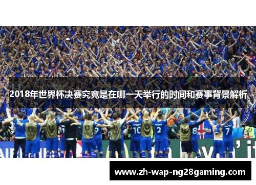 2018年世界杯决赛究竟是在哪一天举行的时间和赛事背景解析