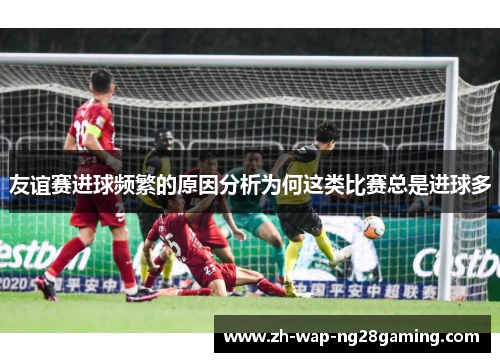 友谊赛进球频繁的原因分析为何这类比赛总是进球多