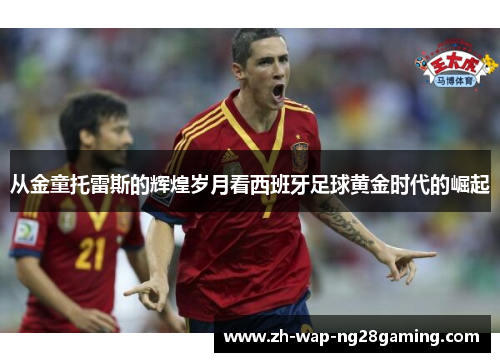 从金童托雷斯的辉煌岁月看西班牙足球黄金时代的崛起