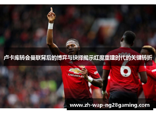 卢卡库转会曼联背后的博弈与抉择揭示红魔重建时代的关键转折