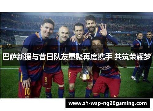巴萨新援与昔日队友重聚再度携手 共筑荣耀梦
