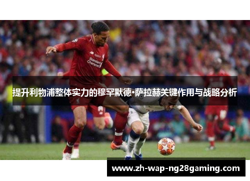 提升利物浦整体实力的穆罕默德·萨拉赫关键作用与战略分析