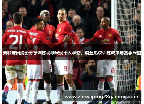 曼联球员纷纷分享训练视频展现个人状态，粉丝热议训练成果与赛季展望