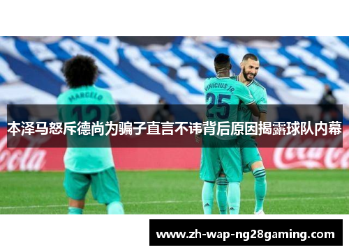 本泽马怒斥德尚为骗子直言不讳背后原因揭露球队内幕