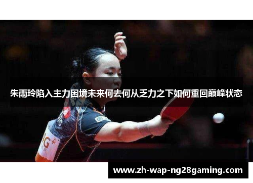 朱雨玲陷入主力困境未来何去何从乏力之下如何重回巅峰状态