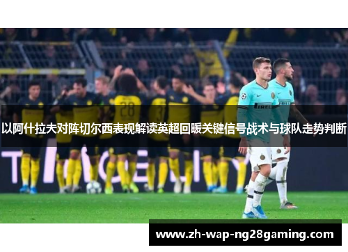 以阿什拉夫对阵切尔西表现解读英超回暖关键信号战术与球队走势判断
