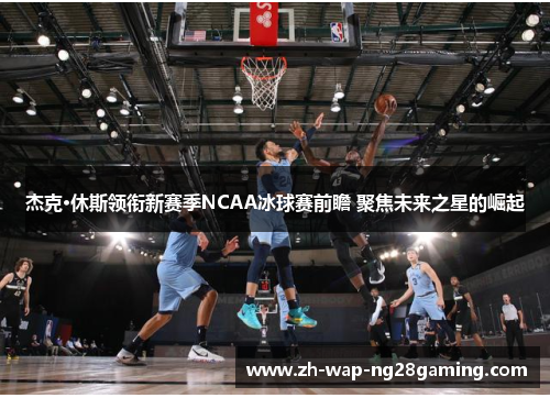 杰克·休斯领衔新赛季NCAA冰球赛前瞻 聚焦未来之星的崛起