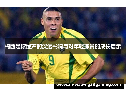 梅西足球遗产的深远影响与对年轻球员的成长启示