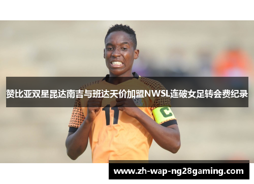 赞比亚双星昆达南吉与班达天价加盟NWSL连破女足转会费纪录